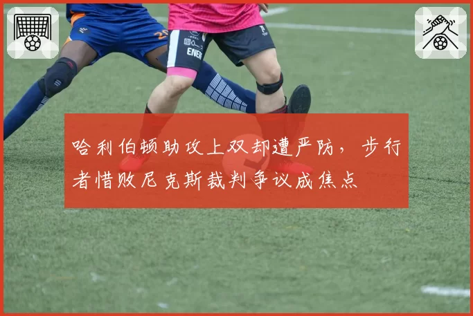 哈利伯顿助攻上双却遭严防，步行者惜败尼克斯裁判争议成焦点