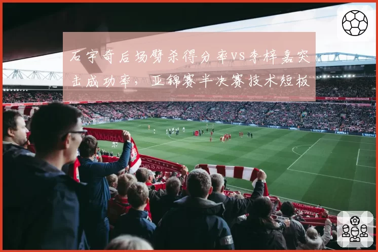 石宇奇后场劈杀得分率vs李梓嘉突击成功率,亚锦赛半决赛技术短板对比