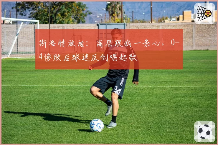 斯洛特放话：高层跟我一条心，0-4惨败后球迷反倒唱起歌