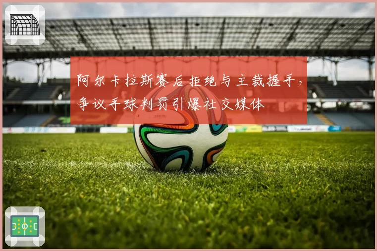 阿尔卡拉斯赛后拒绝与主裁握手,争议手球判罚引爆社交媒体