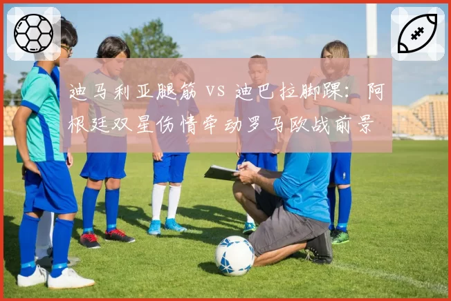 迪马利亚腿筋 vs 迪巴拉脚踝:阿根廷双星伤情牵动罗马欧战前景