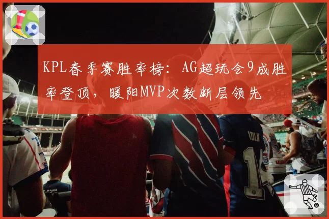 KPL春季赛胜率榜:AG超玩会9成胜率登顶,暖阳MVP次数断层领先