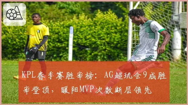 KPL春季赛胜率榜:AG超玩会9成胜率登顶,暖阳MVP次数断层领先