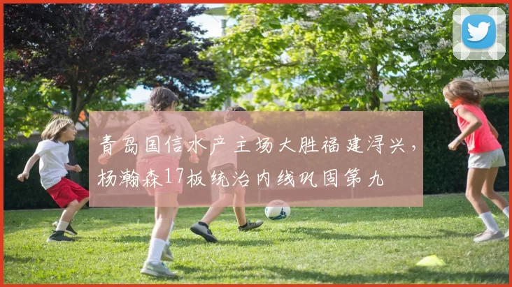 青岛国信水产主场大胜福建浔兴,杨瀚森17板统治内线巩固第九