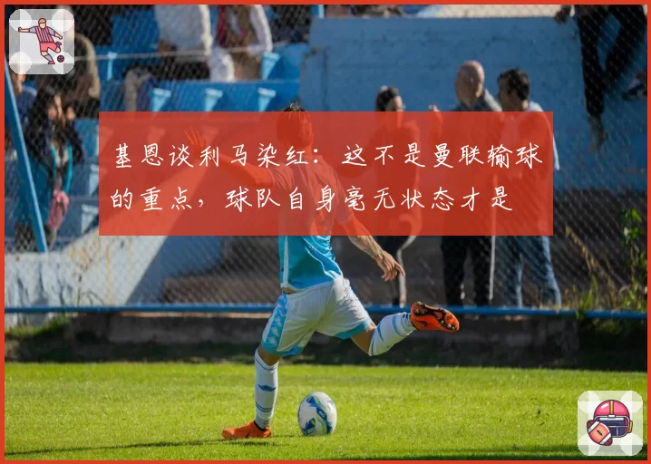 基恩谈利马染红:这不是曼联输球的重点,球队自身毫无状态才是
