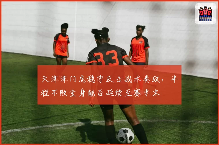 天津津门虎稳守反击战术奏效,半程不败金身能否延续至赛季末