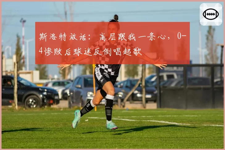 斯洛特放话：高层跟我一条心，0-4惨败后球迷反倒唱起歌