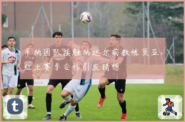 辛纳团队接触纳达尔前教练莫亚,红土赛季合作引发猜想