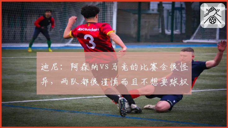 迪尼:阿森纳vs马竞的比赛会很怪异,两队都很谨慎而且不想要球权