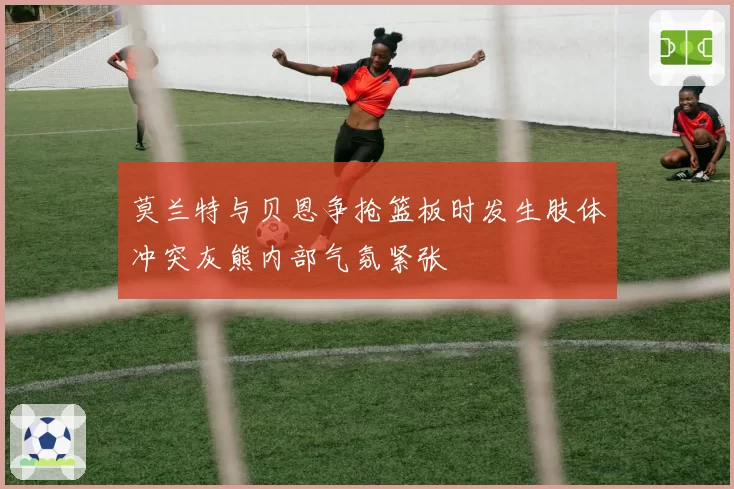 莫兰特与贝恩争抢篮板时发生肢体冲突灰熊内部气氛紧张
