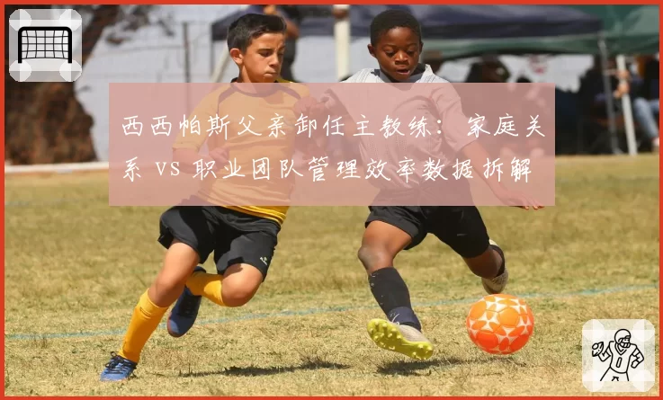 西西帕斯父亲卸任主教练:家庭关系 vs 职业团队管理效率数据拆解