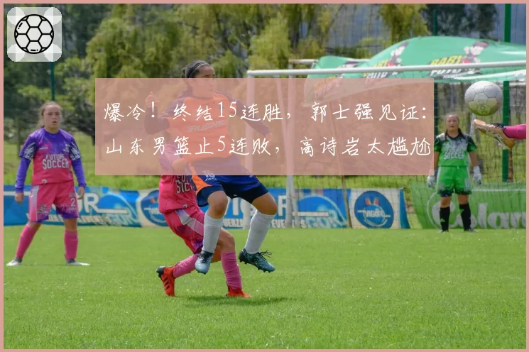 爆冷！终结15连胜，郭士强见证：山东男篮止5连败，高诗岩太尴尬