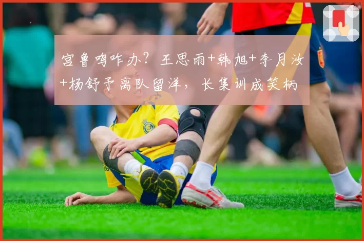 宫鲁鸣咋办?王思雨+韩旭+李月汝+杨舒予离队留洋,长集训成笑柄