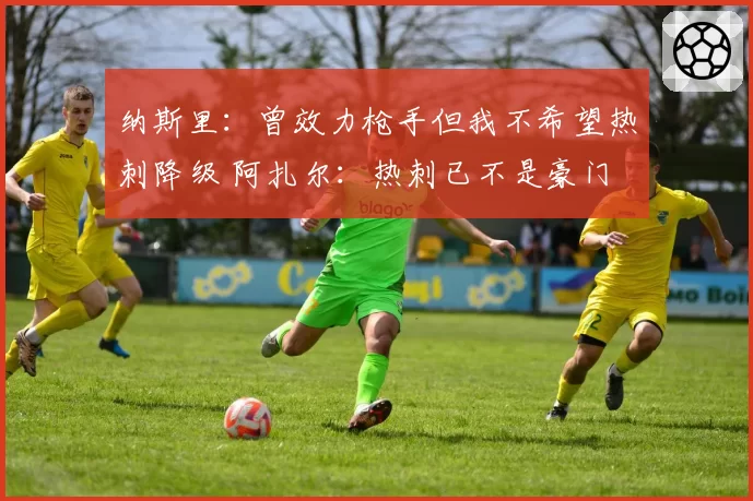 纳斯里:曾效力枪手但我不希望热刺降级 阿扎尔:热刺已不是豪门