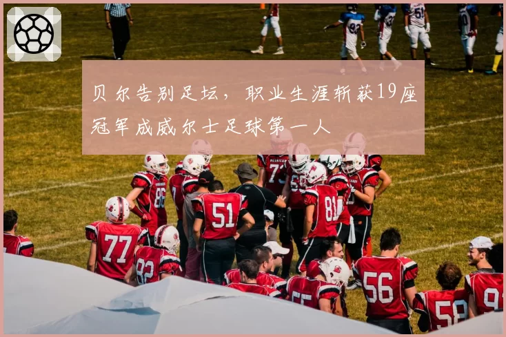 贝尔告别足坛,职业生涯斩获19座冠军成威尔士足球第一人