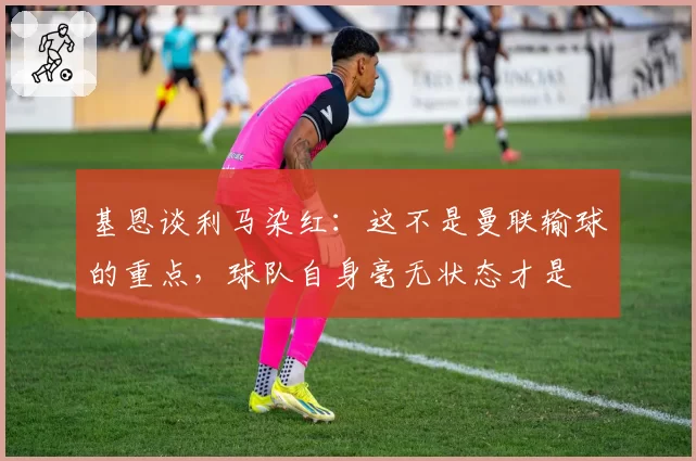 基恩谈利马染红:这不是曼联输球的重点,球队自身毫无状态才是