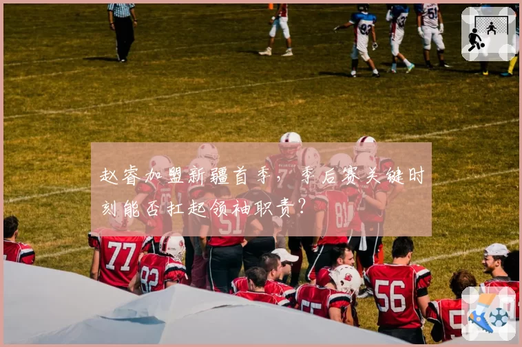 赵睿加盟新疆首季，季后赛关键时刻能否扛起领袖职责？