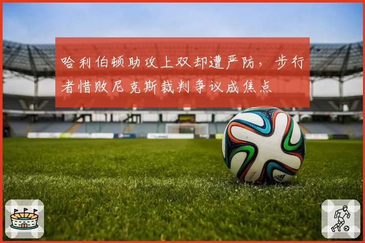 哈利伯顿助攻上双却遭严防,步行者惜败尼克斯裁判争议成焦点