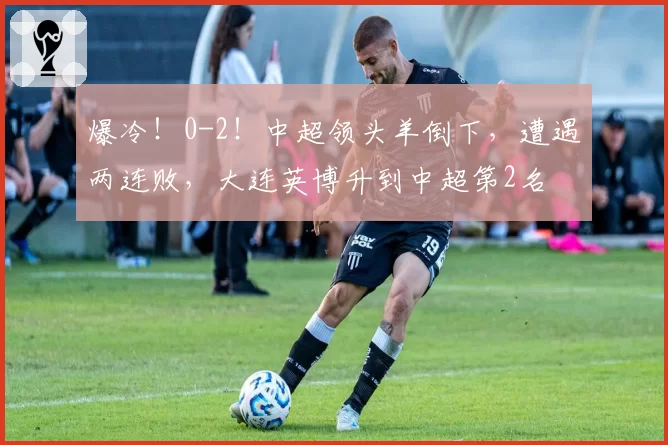 爆冷!0-2!中超领头羊倒下,遭遇两连败,大连英博升到中超第2名