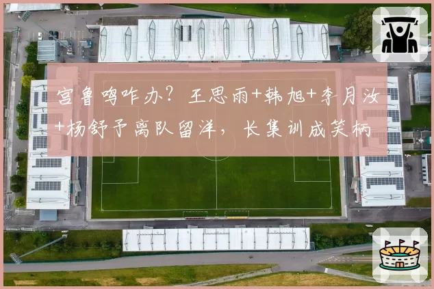 宫鲁鸣咋办?王思雨+韩旭+李月汝+杨舒予离队留洋,长集训成笑柄