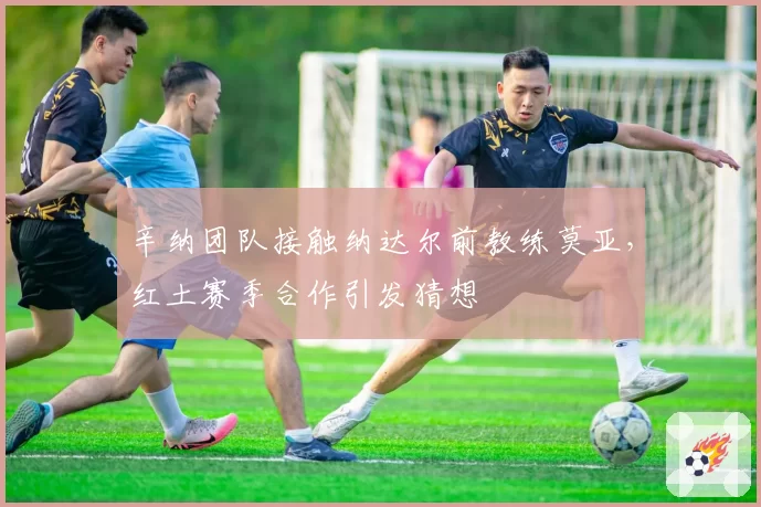 辛纳团队接触纳达尔前教练莫亚,红土赛季合作引发猜想
