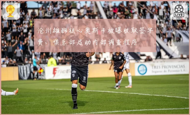 沧州雄狮核心奥斯卡被曝收取签字费，俱乐部启动内部调查程序