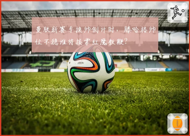 曼联新赛季换帅倒计时，滕哈格帅位不稳谁将接掌红魔教鞭？