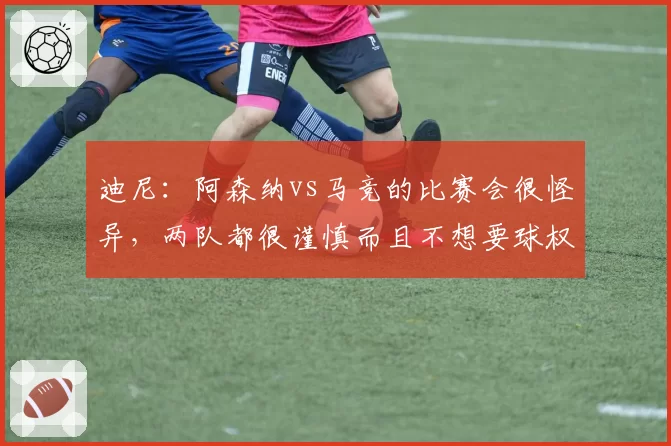 迪尼:阿森纳vs马竞的比赛会很怪异,两队都很谨慎而且不想要球权