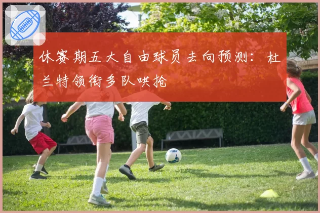 休赛期五大自由球员去向预测:杜兰特领衔多队哄抢