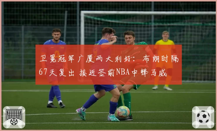 卫冕冠军广厦两大利好：布朗时隔67天复出 接近签前NBA中锋马威