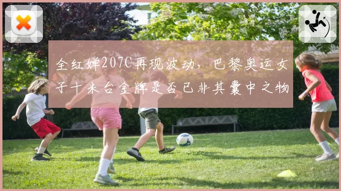 全红婵207C再现波动,巴黎奥运女子十米台金牌是否已非其囊中之物?