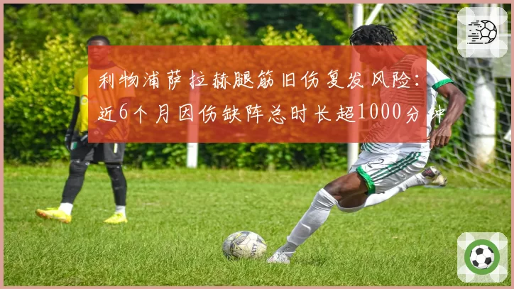 利物浦萨拉赫腿筋旧伤复发风险:近6个月因伤缺阵总时长超1000分钟