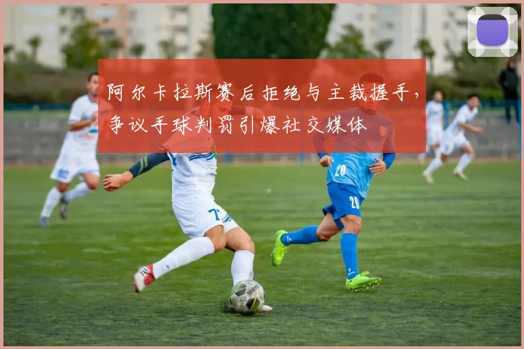 阿尔卡拉斯赛后拒绝与主裁握手,争议手球判罚引爆社交媒体