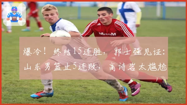 爆冷!终结15连胜,郭士强见证:山东男篮止5连败,高诗岩太尴尬