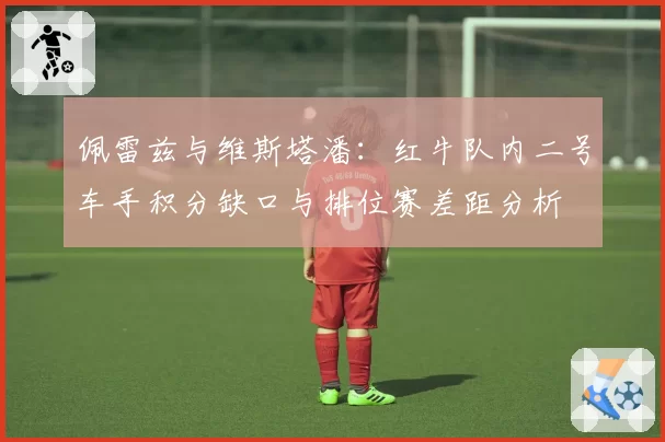 佩雷兹与维斯塔潘:红牛队内二号车手积分缺口与排位赛差距分析