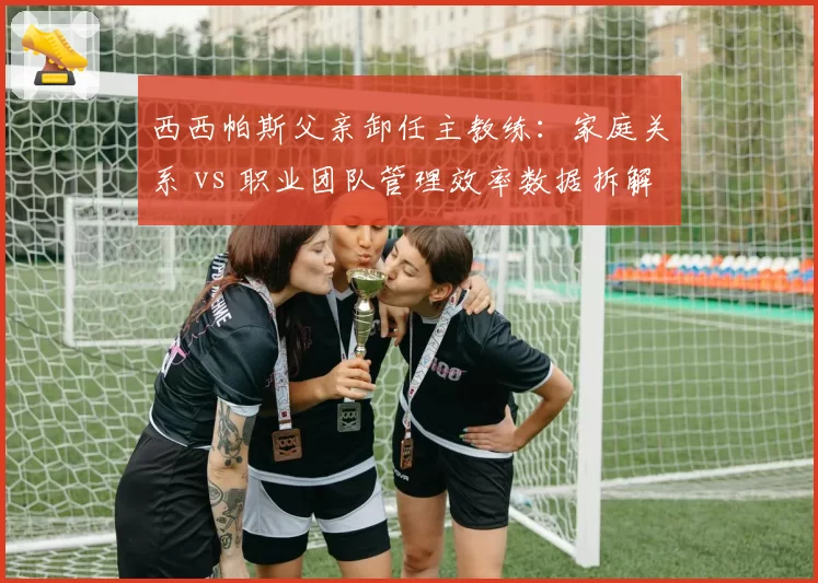 西西帕斯父亲卸任主教练:家庭关系 vs 职业团队管理效率数据拆解