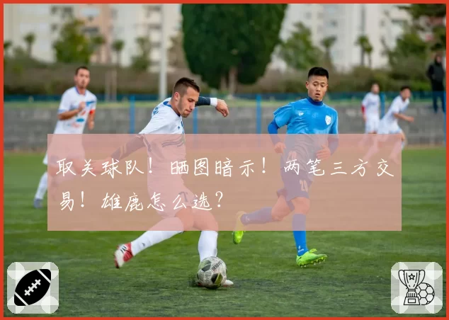 取关球队!晒图暗示!两笔三方交易!雄鹿怎么选?