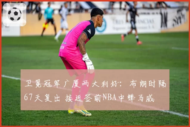 卫冕冠军广厦两大利好:布朗时隔67天复出 接近签前NBA中锋马威