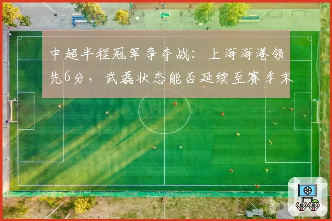 中超半程冠军争夺战：上海海港领先6分，武磊状态能否延续至赛季末